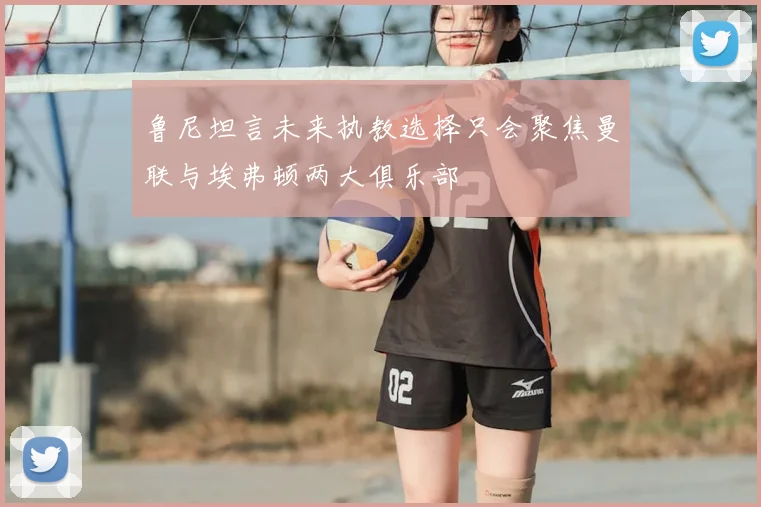 鲁尼坦言未来执教选择只会聚焦曼联与埃弗顿两大俱乐部