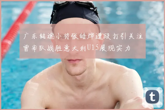 广东铭途小将张皓烨遭殴打引关注曾率队战胜意大利U15展现实力