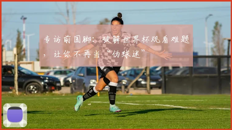 专访前国脚：破解世界杯观看难题，让你不再当“伪球迷”