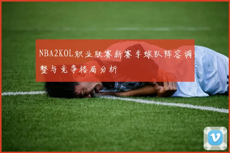 NBA2KOL职业联赛新赛季球队阵容调整与竞争格局分析