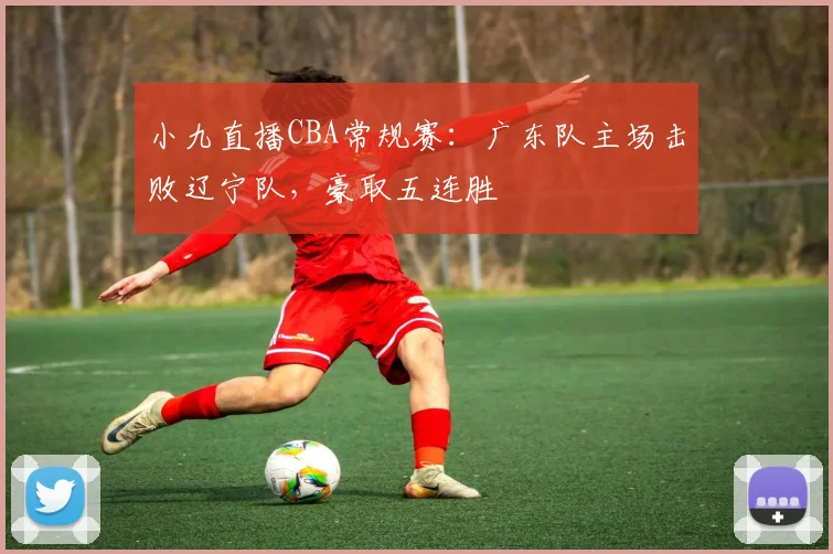 小九直播CBA常规赛:广东队主场击败辽宁队,豪取五连胜