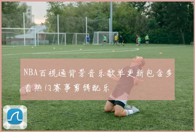 NBA百视通背景音乐歌单更新包含多首热门赛事剪辑配乐