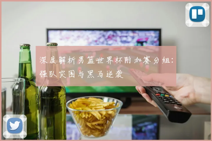 深度解析男篮世界杯附加赛分组：强队突围与黑马逆袭