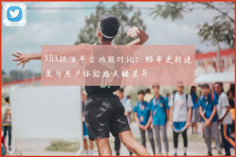 NBA投注平台功能对比:赔率更新速度与用户体验成关键差异
