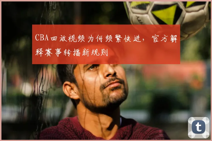 CBA回放视频为何频繁快进，官方解释赛事转播新规则