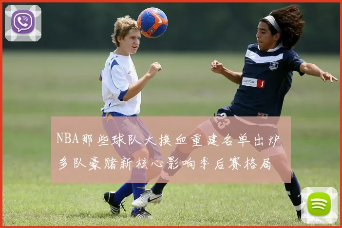 NBA那些球队大换血重建名单出炉 多队豪赌新核心影响季后赛格局