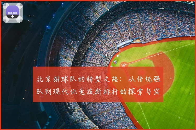 北京排球队的转型之路：从传统强队到现代化竞技新标杆的探索与实践
