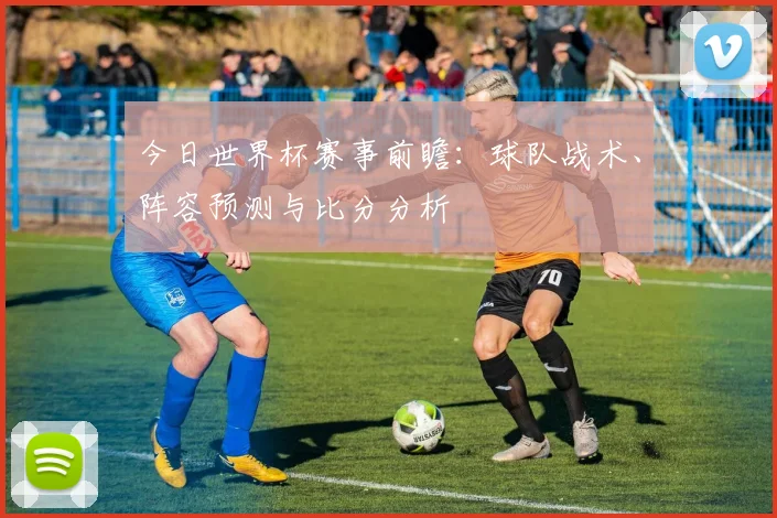 今日世界杯赛事前瞻:球队战术、阵容预测与比分分析