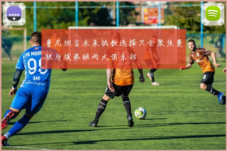 鲁尼坦言未来执教选择只会聚焦曼联与埃弗顿两大俱乐部