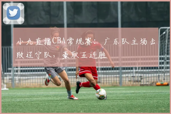 小九直播CBA常规赛：广东队主场击败辽宁队，豪取五连胜