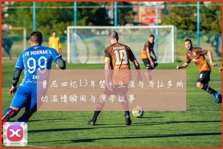 鲁尼回忆13年替补生涯与马拉多纳的温情瞬间与领带故事