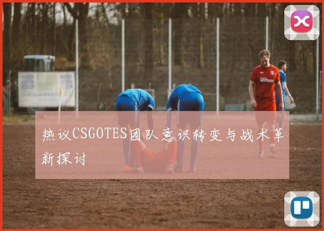 热议CSGOTES团队意识转变与战术革新探讨