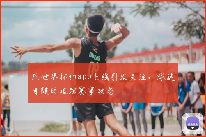 压世界杯的app上线引发关注，球迷可随时追踪赛事动态