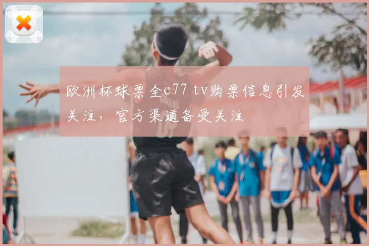 欧洲杯球票全c77 tv购票信息引发关注，官方渠道备受关注