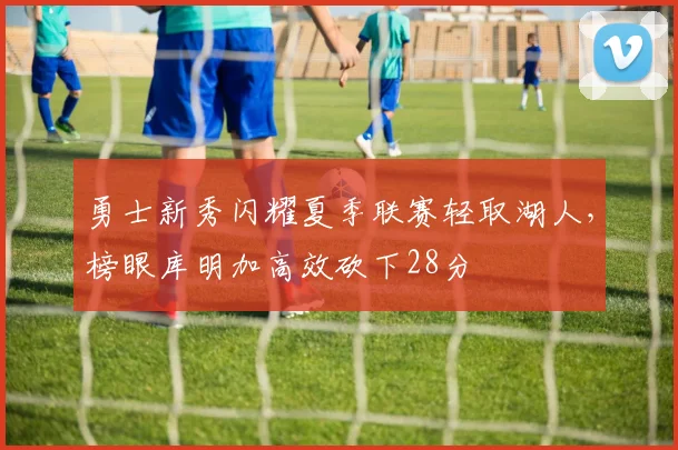 勇士新秀闪耀夏季联赛轻取湖人，榜眼库明加高效砍下28分