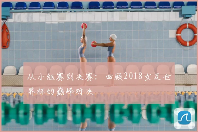 从小组赛到决赛：回顾2018女足世界杯的巅峰对决