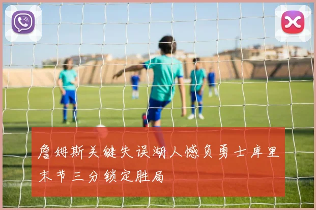 詹姆斯关键失误湖人憾负勇士库里末节三分锁定胜局
