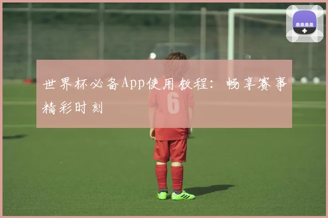 世界杯必备App使用教程:畅享赛事精彩时刻