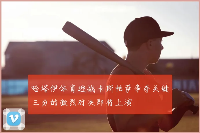 哈塔伊体育迎战卡斯帕萨争夺关键三分的激烈对决即将上演