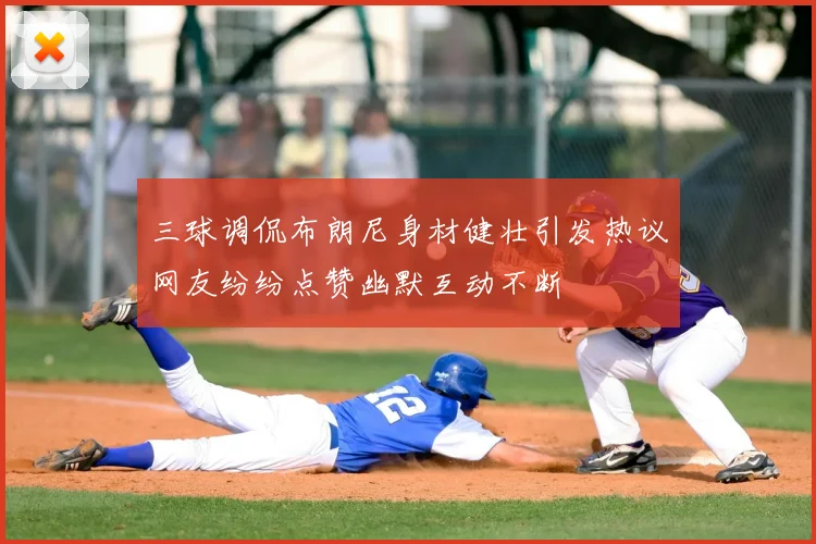 三球调侃布朗尼身材健壮引发热议网友纷纷点赞幽默互动不断