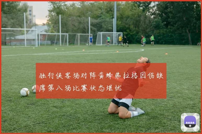 独行侠客场对阵黄蜂弗拉格因伤缺席第八场比赛状态堪忧