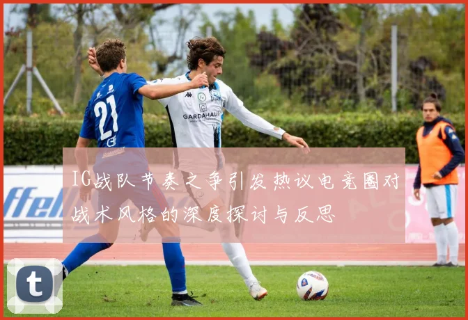 IG战队节奏之争引发热议电竞圈对战术风格的深度探讨与反思