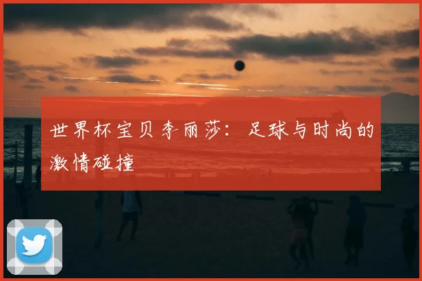 世界杯宝贝李丽莎：足球与时尚的激情碰撞