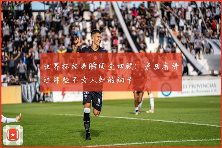 世界杯经典瞬间全回顾:亲历者讲述那些不为人知的细节