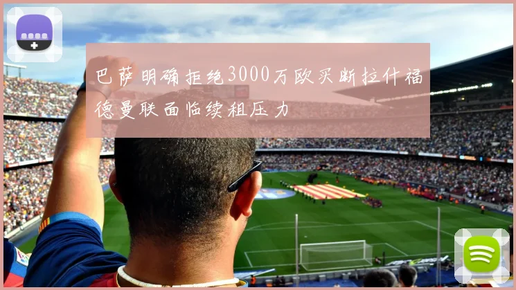 巴萨明确拒绝3000万欧买断拉什福德曼联面临续租压力