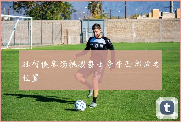 独行侠客场挑战爵士争夺西部排名位置