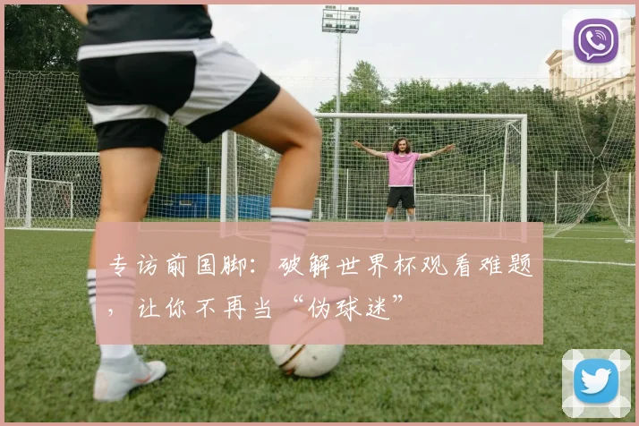 专访前国脚：破解世界杯观看难题，让你不再当“伪球迷”