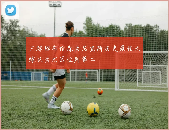 三球称布伦森为尼克斯历史最佳大球认为尤因位列第二