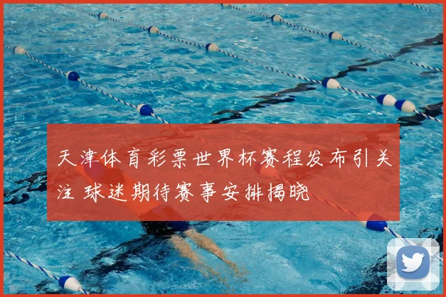 天津体育彩票世界杯赛程发布引关注 球迷期待赛事安排揭晓