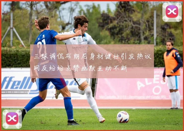 三球调侃布朗尼身材健壮引发热议网友纷纷点赞幽默互动不断