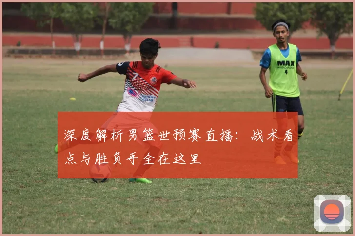 深度解析男篮世预赛直播：战术看点与胜负手全在这里