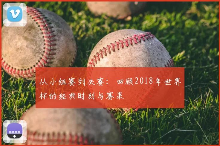 从小组赛到决赛：回顾2018年世界杯的经典时刻与赛果