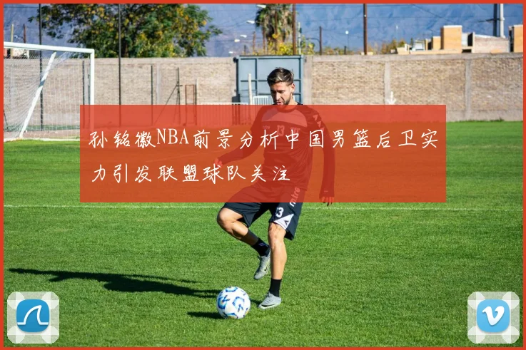 孙铭徽NBA前景分析中国男篮后卫实力引发联盟球队关注