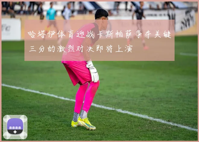 哈塔伊体育迎战卡斯帕萨争夺关键三分的激烈对决即将上演