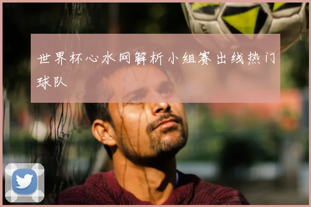 世界杯心水网解析小组赛出线热门球队