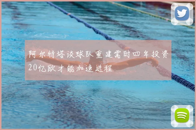 阿尔特塔谈球队重建需时四年投资20亿欧才能加速进程