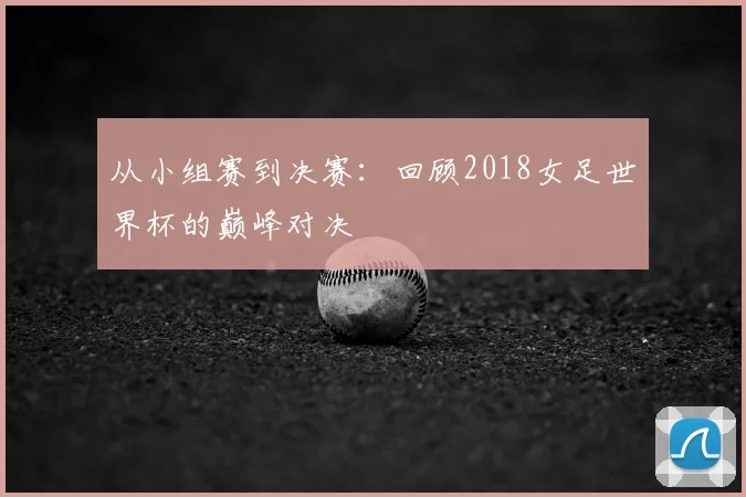 从小组赛到决赛:回顾2018女足世界杯的巅峰对决