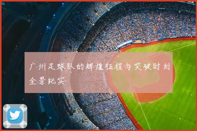广州足球队的辉煌征程与突破时刻全景纪实