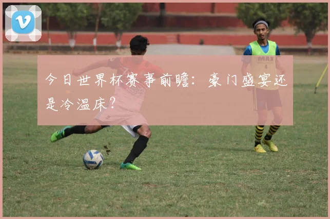 今日世界杯赛事前瞻：豪门盛宴还是冷温床？